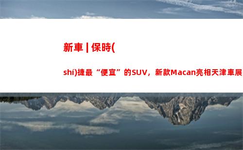 新車 | 保時(shí)捷最“便宜”的SUV，新款Macan亮相天津車展